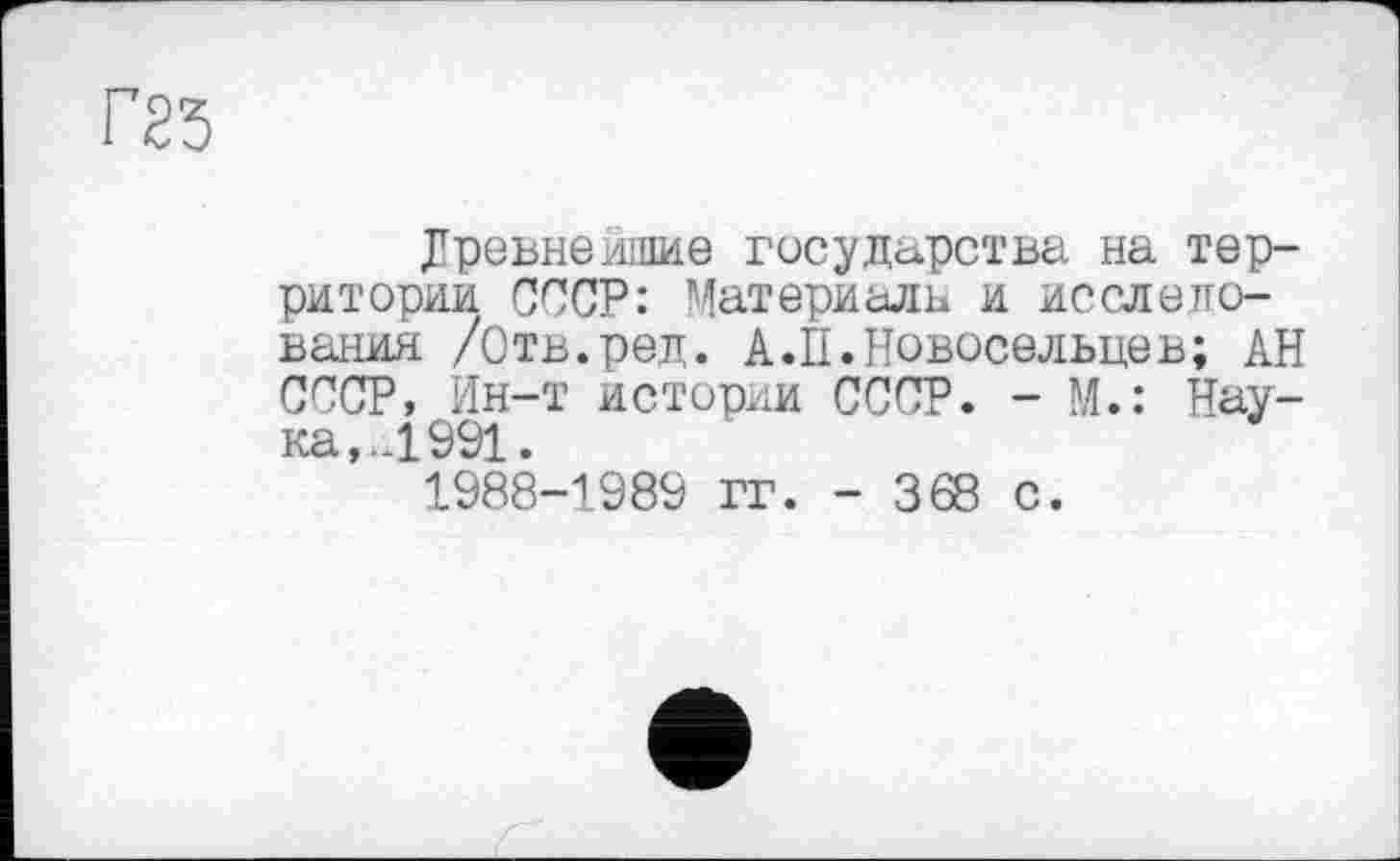 ﻿Г23
Древнейшие государства на территории СССР: Материала и исследования /Отв.ред. А. П.Новосельцев; АН СССР, Ин-т истории СССР. - М.: Наука,. Л 991. 1988-1989 гг. - 368 с.